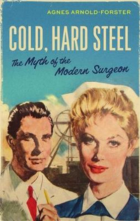 Cold, Hard Steel: The Myth of the Modern Surgeon by Agnes Arnold-Forster