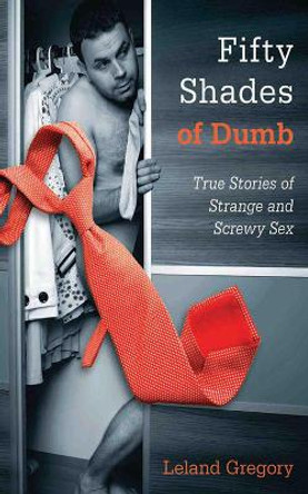 Fifty Shades of Dumb: True Stories of Strange and Screwy Sex by Leland Gregory 9781626360167