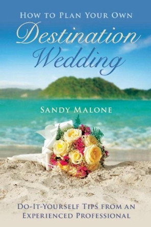 How to Plan Your Own Destination Wedding: Do-It-Yourself Tips from an Experienced Professional by Sandy Malone 9781634507530