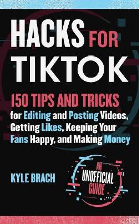 Hacks for TikTok: 150 Tips and Tricks for Editing and Posting Videos, Getting Likes, Keeping Your Fans Happy, and Making Money by Kyle Brach 9781631586439