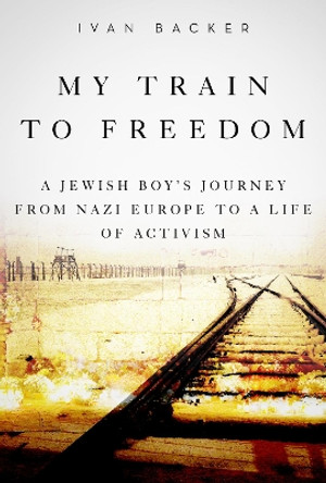 My Train to Freedom: A Jewish Boy's Journey from Nazi Europe to a Life of Activism by Ivan A. Backer 9781634506045