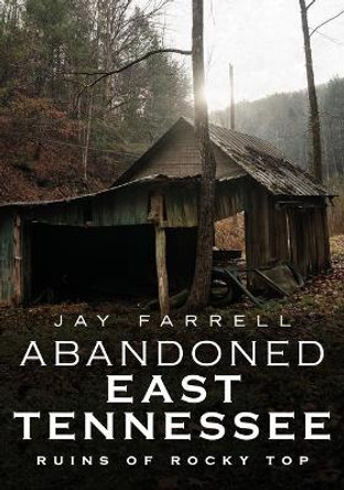 Abandoned East Tennessee: Ruins of Rocky Top by Jay Farrell 9781634992091