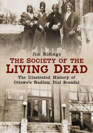 The Society of the Living Dead: The Illustrated History of Ottawa's Radium Dial Scandal by Jim Ridings 9781634992299