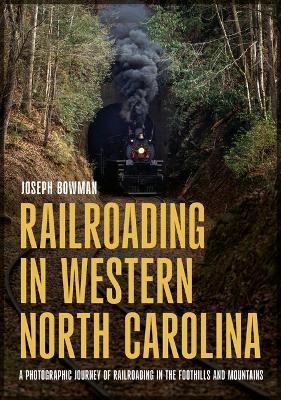 Railroading in Western North Carolina: A Photographic Journey of Railroading in the Foothills and Mountains by Joseph Bowman 9781634994651