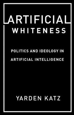 Artificial Whiteness: Politics and Ideology in Artificial Intelligence by Yarden Katz