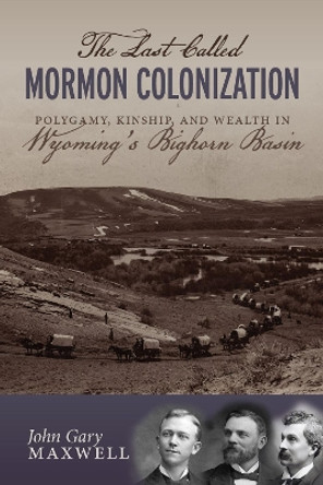 The Last Called Mormon Colonization: Polygamy, Kinship, and Wealth in Wyoming's Bighorn Basin by John Gary Maxwell 9781647690588
