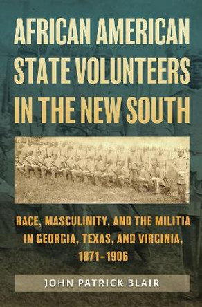 African American State Volunteers in the New South: Race, Masculinity, and the Militia in Georgia, Texas, and Virginia, 1871-1906 by John Patrick Blair 9781648430732