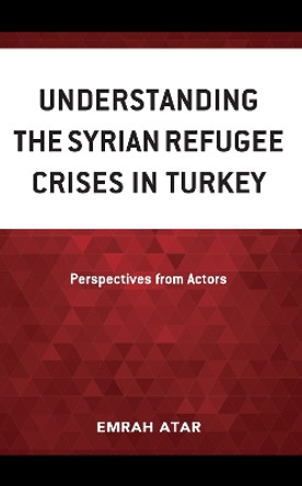 Understanding the Syrian Refugee Crises in Turkey: Perspectives from Actors by Emrah Atar 9781666915761