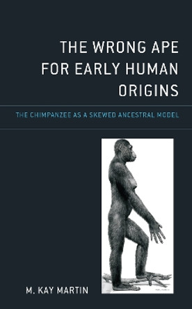 The Wrong Ape for Early Human Origins: The Chimpanzee as a Skewed Ancestral Model by M. Kay Martin 9781666923872