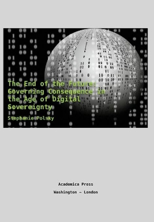 The End of the Future: Governing Consequence in the Age of Digital Sovereignty by Stephanie Polsky 9781680531572