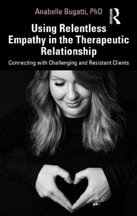 Using Relentless Empathy in the Therapeutic Relationship: Connecting with Challenging and Resistant Clients by Anabelle Bugatti