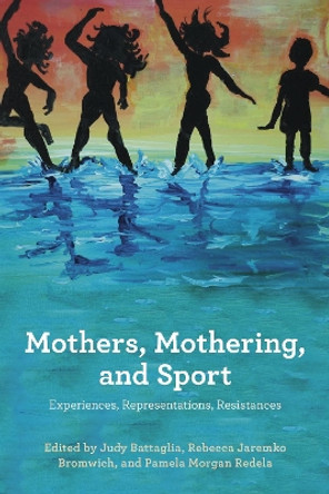 Mothers, Mothering, and Sport: Experiences, Representations, Resistances by Judy Battaglia 9781772581706