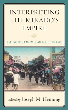 Interpreting the Mikado's Empire: The Writings of William Elliot Griffis by Joseph M. Henning 9781793626493