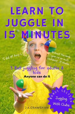 Learn To Juggle In 15 Minutes: 3 Ball Juggling For Adults & Kids. Anyone Can Do It by J A Crawshaw 9781838377342