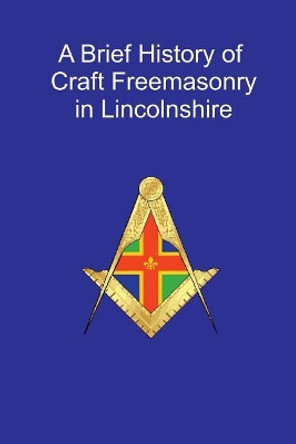 A Brief History of Craft Freemasonry in Lincolnshire: A Brief History of Craft Freemasonry in Lincolnshire by Rev J D R Spriggs 9781544799810