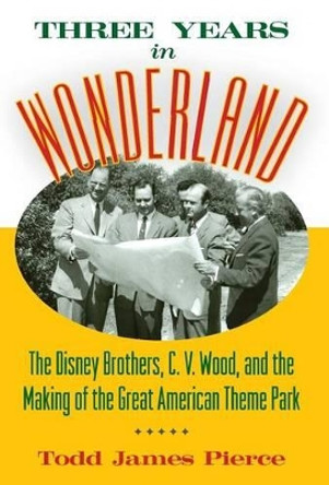 Three Years in Wonderland: The Disney Brothers, C. V. Wood, and the Making of the Great American Theme Park by Todd James Pierce 9781628462418