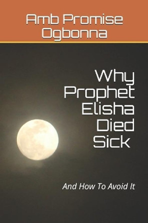 Why Prophet Elisha Died Sick and How To Avoid It by Amb Promise Ogbonna 9781689865203