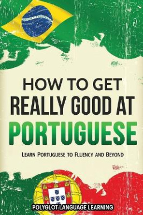 How to Get Really Good at Portuguese: Learn Portuguese to Fluency and Beyond by Language Learning Polyglot 9781950321100