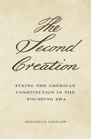 The Second Creation: Fixing the American Constitution in the Founding Era by Jonathan Gienapp 9780674185043