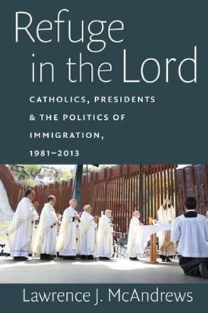 Refuge in the Lord: Catholics, Presidents, and the Politics of Immigration, 1981-2013 by Lawrence J. McAndrews 9780813227795