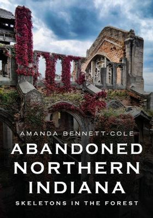 Abandoned Northern Indiana: Skeletons in the Forest by Amanda Bennett-Cole 9781634994712