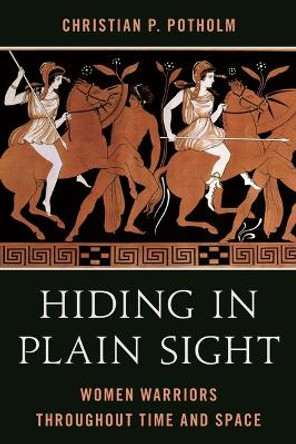 Hiding in Plain Sight: Women Warriors Throughout Time and Space by Christian P Potholm 9781538197646