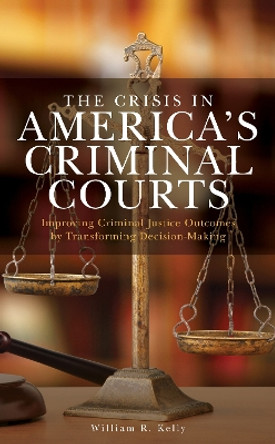 The Crisis in America's Criminal Courts: Improving Criminal Justice Outcomes by Transforming Decision-Making by William R. Kelly 9781538142165