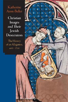 Christian Images and Their Jewish Desecrators: The History of an Allegation, 400-1700 by Katherine Aron-Beller 9781512824100