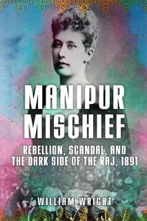 Manipur Mischief: Rebellion, Scandal, and the Dark Side of the Raj, 1891 by William Wright