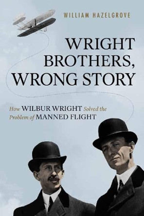 Wright Brothers, Wrong Story: How Wilbur Wright Solved the Problem of Manned Flight by William Hazelgrove 9781633884588