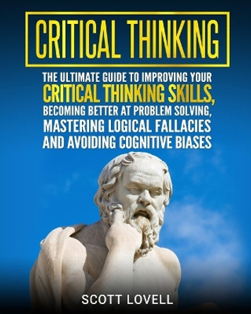 Critical Thinking: The Ultimate Guide to Improving Your Critical Thinking Skills, Becoming Better at Problem Solving, Mastering Logical Fallacies and Avoiding Cognitive Biases by Scott Lovell 9781727113884