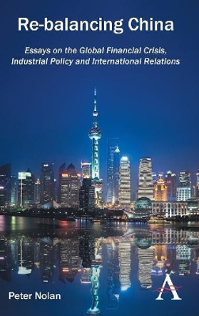 Re-balancing China: Essays on the Global Financial Crisis, Industrial Policy and International Relations by Peter Nolan 9781783081264