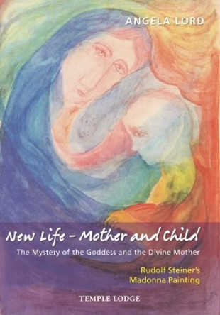 New Life - Mother and Child: The Mystery of the Goddess and the Divine Mother, Rudolf Steiner's Madonna Painting by Angela Lord 9781912230105