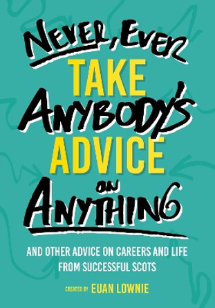 Never, Ever Take Anybody's Advice on Anything: And other advice on careers and life from successful Scots by Euan Lownie 9781912489220