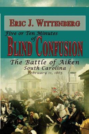 Five or Ten Minutes of Blind Confusion: The Battle of Aiken, South Carolina, February 11, 1865 by Eric J Wittenberg 9781945602078