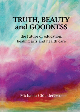 Truth, Beauty and Goodness: The Future of Education, Healing Arts and Health Care by Michaela Gloeckler 9781943582327