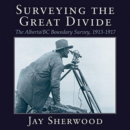 Surveying the Great Divide: The Alberta / BC Boundary Survey, 1913-1917 by Jay Sherwood 9781987915525
