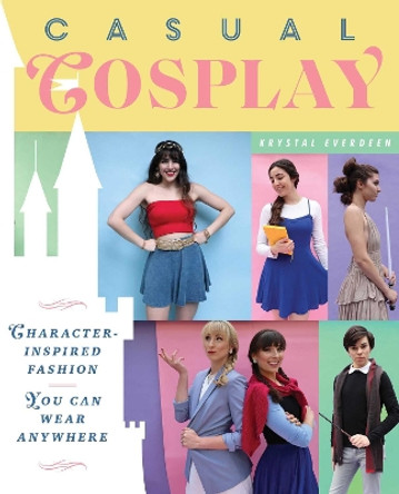 Casual Cosplay: Character-Inspired Fashion You Can Wear Anywhere by Krystal Everdeen 9781982150594