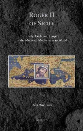 Roger II of Sicily: Family, Faith, and Empire in the Medieval Mediterranean World by Dawn Marie Hayes 9782503581408