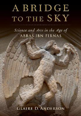 A Bridge to the Sky: The Arts of Science in the Age of 'Abbas Ibn Firnas by Glaire D. Anderson 9780190913243