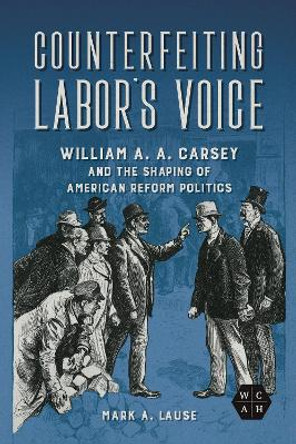 Counterfeiting Labor's Voice: William A. A. Carsey and the Shaping of American Reform Politics by Mark A. Lause 9780252087899