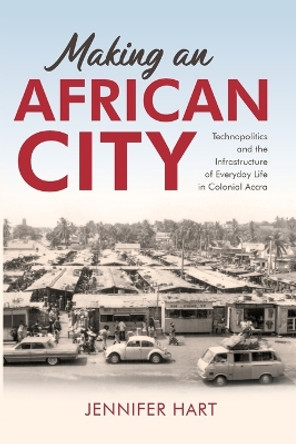 Making an African City: Technopolitics and the Infrastructure of Everyday Life in Colonial Accra by Jennifer Hart 9780253069337