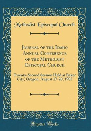 Journal of the Idaho Annual Conference of the Methodist Episcopal Church: Twenty-Second Session Held at Baker City, Oregon, August 17-20, 1905 (Classic Reprint) by Methodist Episcopal Church 9780366200986