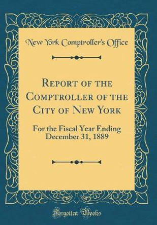 Report of the Comptroller of the City of New York: For the Fiscal Year Ending December 31, 1889 (Classic Reprint) by New York Comptroller's Office 9780366234257
