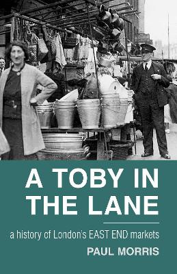 A Toby in the Lane: A History of London's East End Markets by Paul Morris 9780752462844