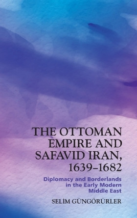 The Ottoman Empire and Safavid Iran, 1639-1682: Diplomacy and Borderlands in the Early Modern Middle East by Selim Güngörürler 9781399510103