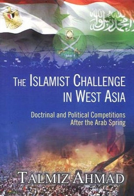 The Islamist Challenge in West Asia: Doctrinal and Political Competitions after the Arab Spring by Talmiz Ahmad 9788182747371