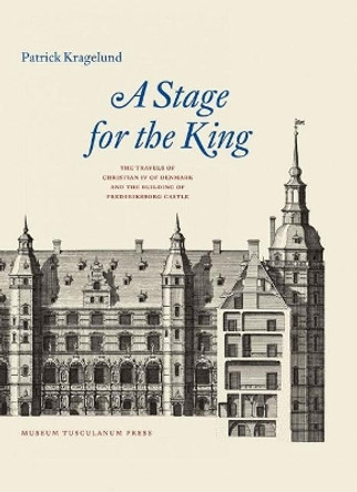 A Stage for the King: The Travels of Christian IV of Denmark and the Building of Frederiksborg Castle by Patrick Kragelund 9788763545945