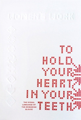 To Hold Your Heart in Your Teeth, Women's Work: The Visual Language of the Romanian Blouse by Simona Bortis-Schultz 9789083350165