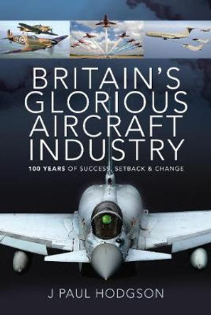 Britain's Glorious Aircraft Industry: 100 Years of Success, Setback and Change by J Paul Hodgson